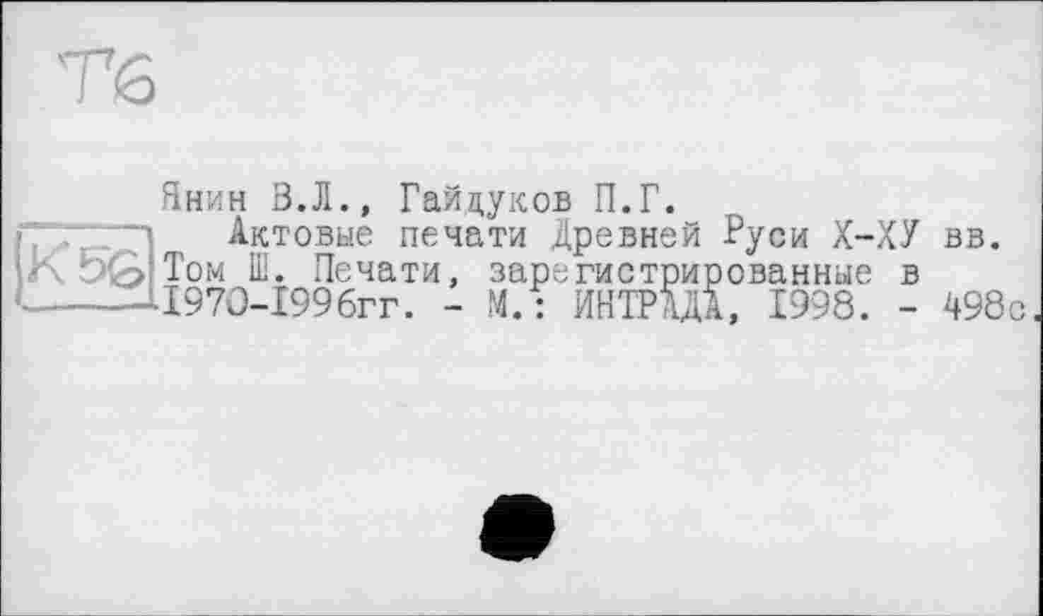 ﻿Тб
Янин В.Л., Гайдуков П.Г.
Актовые печати Древней Руси Х-ХУ вв. Том Ш. Печати, зарегистрированные в 197О-199бгг. - М. : ИНТРШ, 1998. - 498с